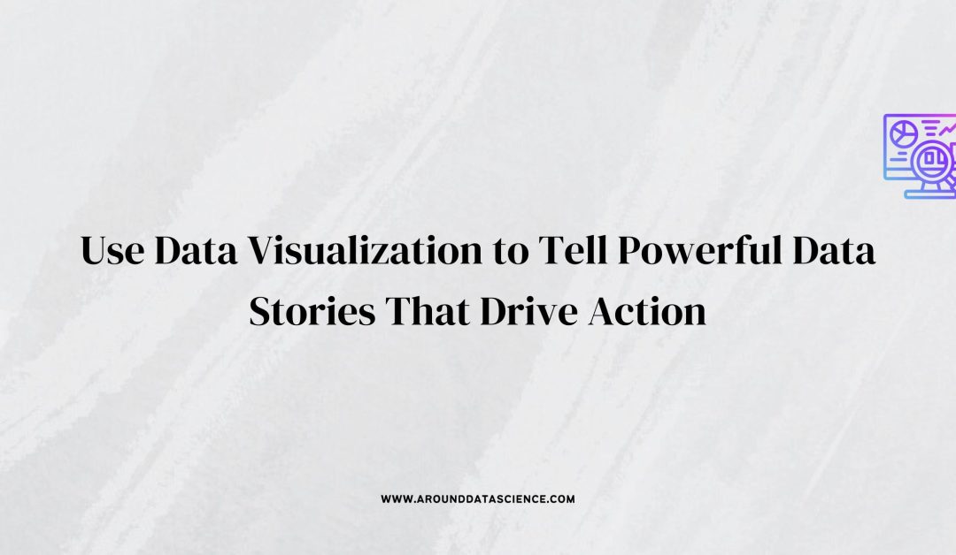 Use Data Visualization to Tell Powerful Data Stories That Drive Action